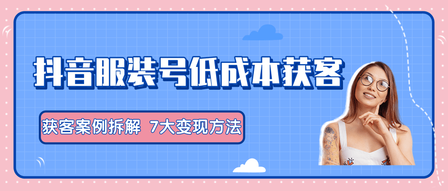 服装抖音号+获客的案例拆解，13种低成本获客方式，7大变现方法，直接上干货！-千羽资源库
