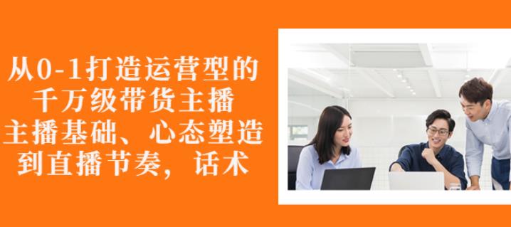 从0-1打造运营型的带货主播：主播基础、心态塑造，能力培养到直播节奏，话术进行全面讲-千羽资源库