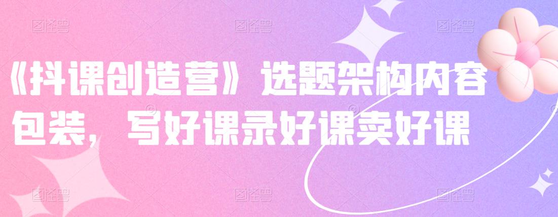 《抖课创造营》选题架构内容包装，写好课录好课卖好课-千羽资源库