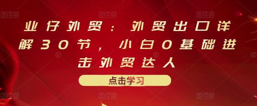 业仔外贸：外贸出口详解30节，小白0基础进击外贸达人 价值666元-千羽资源库
