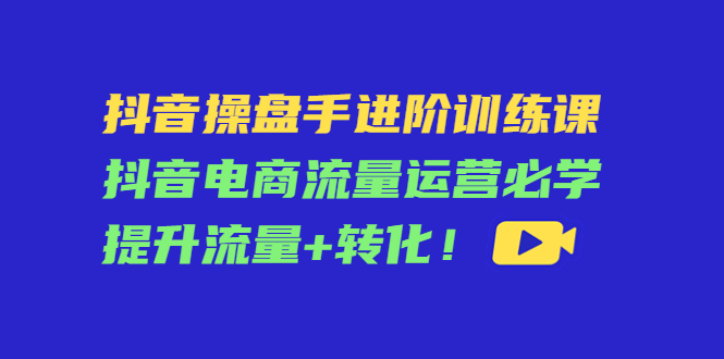 抖音操盘手进阶训练课：抖音电商流量运营必学，提升流量+转化-千羽资源库