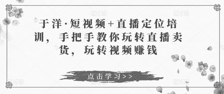 于洋·短视频+直播定位培训，手把手教你玩转直播卖货，玩转视频赚钱-千羽资源库