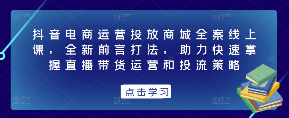 抖音电商运营投放商城全案线上课，全新前言打法，助力快速掌握直播带货运营和投流策略-千羽资源库