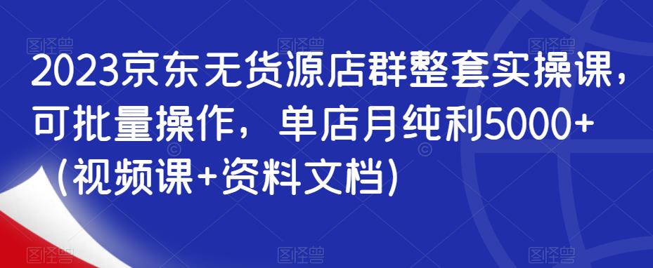 2023京东无货源店群整套实操课，可批量操作，单店月纯利5000+（视频课+资料文档）-千羽资源库