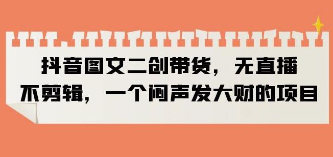 抖音图文二创带货，无直播，不剪辑，一个闷声发大财的项目【揭秘】-千羽资源库