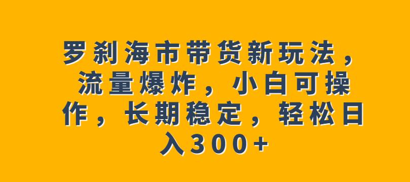 罗刹海市带货新玩法，流量爆炸，小白可操作，长期稳定，轻松日入300+【揭秘】-千羽资源库