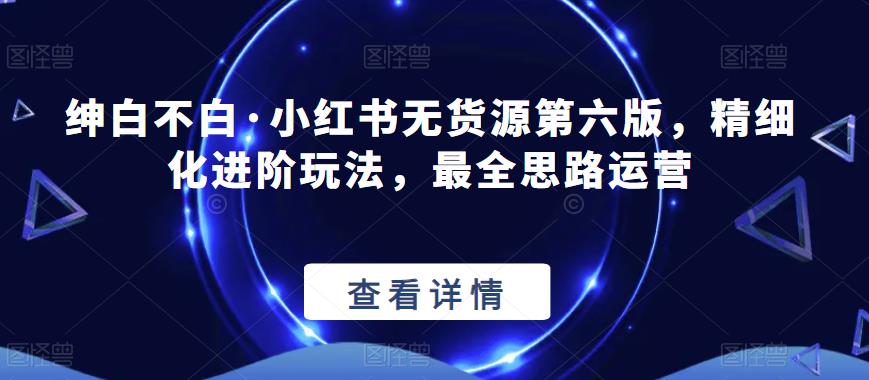 绅白不白·小红书无货源第六版，精细化进阶玩法，最全思路运营-千羽资源库