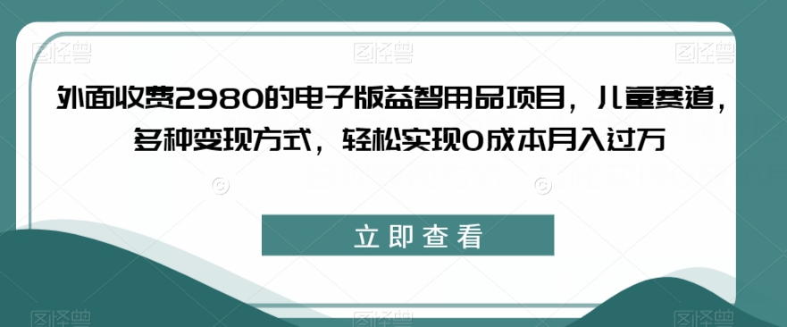 外面收费2980的电子版益智用品项目，儿童赛道，多种变现方式，轻松实现0成本月入过万【揭秘】-千羽资源库