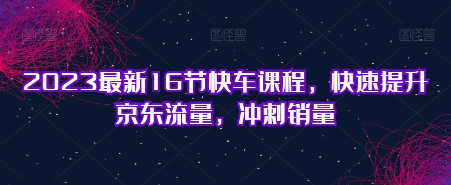 2023最新16节快车课程，快速提升京东流量，冲刺销量-千羽资源库