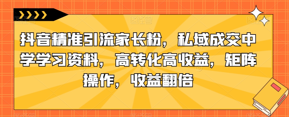 抖音精准引流家长粉，私域成交中学学习资料，高转化高收益，矩阵操作，收益翻倍【揭秘】-千羽资源库