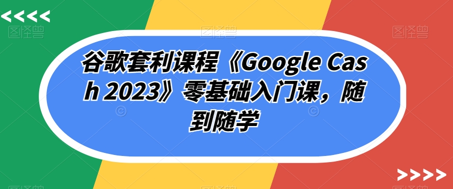 谷歌套利课程《Google Cash 2023》零基础入门课，随到随学-千羽资源库