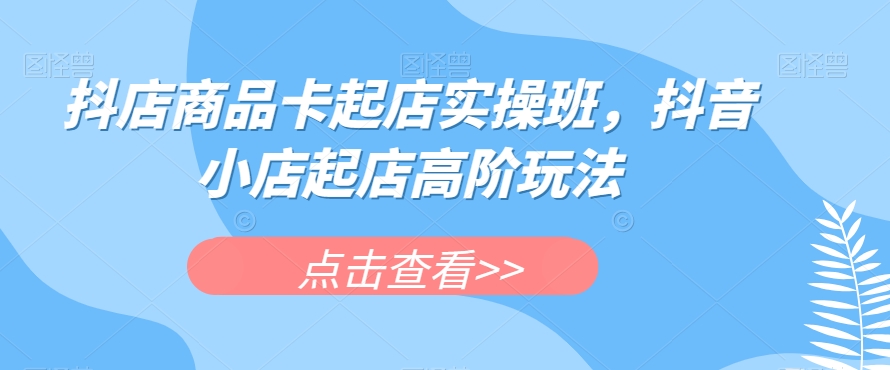 抖店商品卡起店实操班，抖音小店起店高阶玩法-千羽资源库
