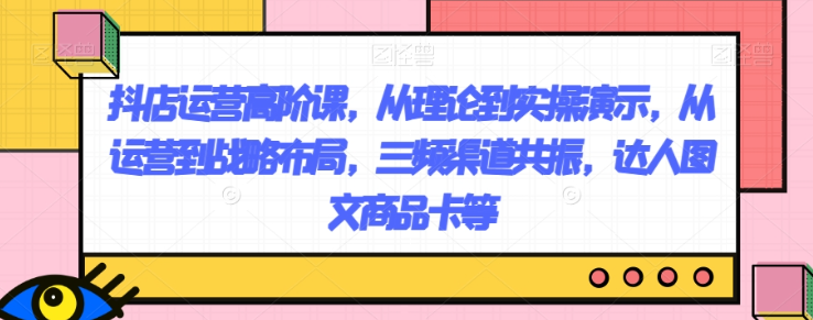 抖店运营高阶课，从理论到实操演示，从运营到战略布局，三频渠道共振，达人图文商品卡等-千羽资源库