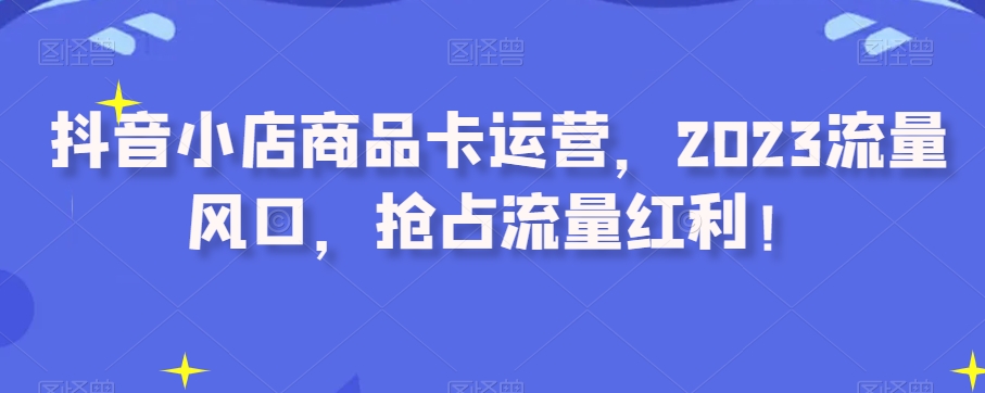 抖音小店商品卡运营，2023流量风口，抢占流量红利！-千羽资源库