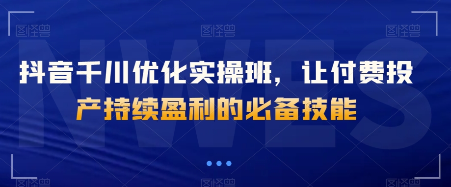 抖音千川优化实操班，让付费投产持续盈利的必备技能-千羽资源库