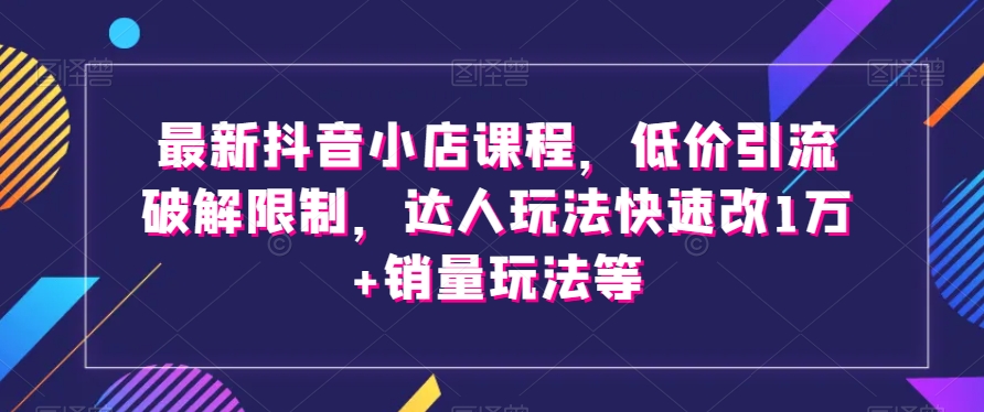 最新抖音小店课程，低价引流破解限制，达人玩法快速改1万+销量玩法等-千羽资源库