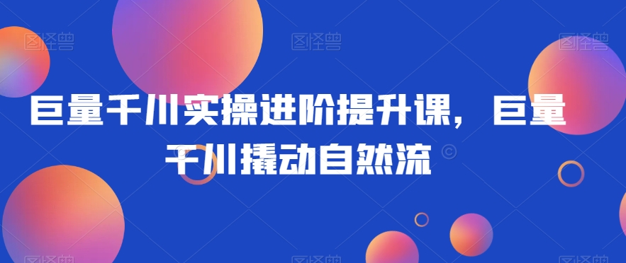 巨量千川实操进阶提升课，巨量干川撬动自然流-千羽资源库