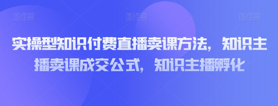 实操型知识付费直播卖课方法，知识主播卖课成交公式，知识主播孵化-千羽资源库