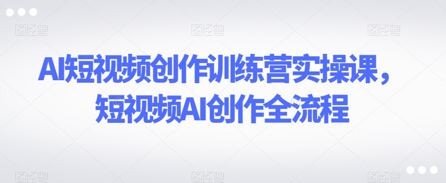 AI短视频创作训练营实操课，短视频AI创作全流程-千羽资源库