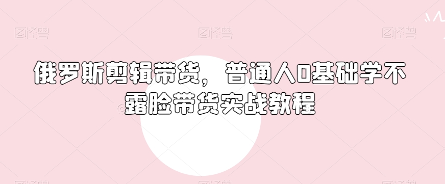 俄罗斯产品剪辑带货，普通人0基础学不露脸带货实战教程-千羽资源库
