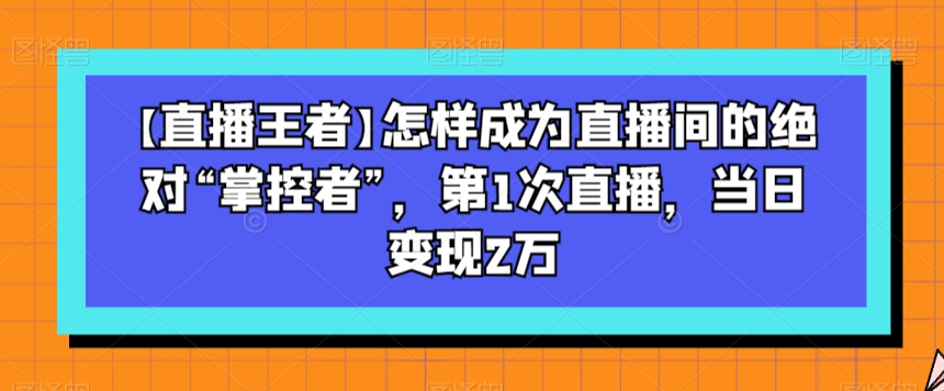 【直播王者】怎样成为直播间的绝对“掌控者”，第1次直播，当日变现2万-千羽资源库