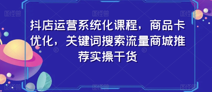 抖店运营系统化课程，商品卡优化，关键词搜索流量商城推荐实操干货-千羽资源库