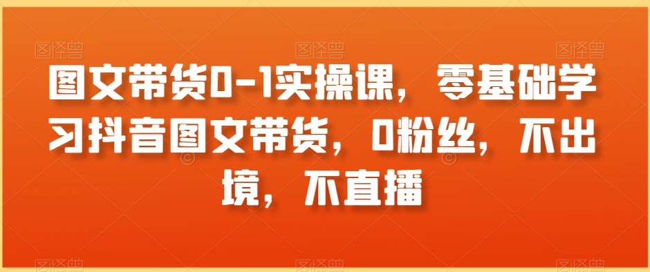 图文带货0-1实操课，零基础学习抖音图文带货，0粉丝，不出境，不直播-千羽资源库