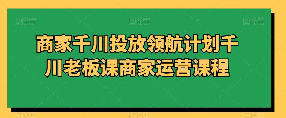 商家千川投放领航计划千川老板课商家运营课程-千羽资源库