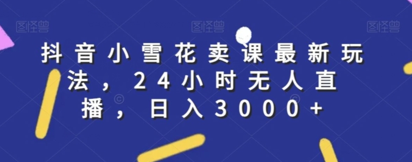 抖音小雪花卖课最新玩法，24小时无人直播，日入3000+【揭秘】-千羽资源库
