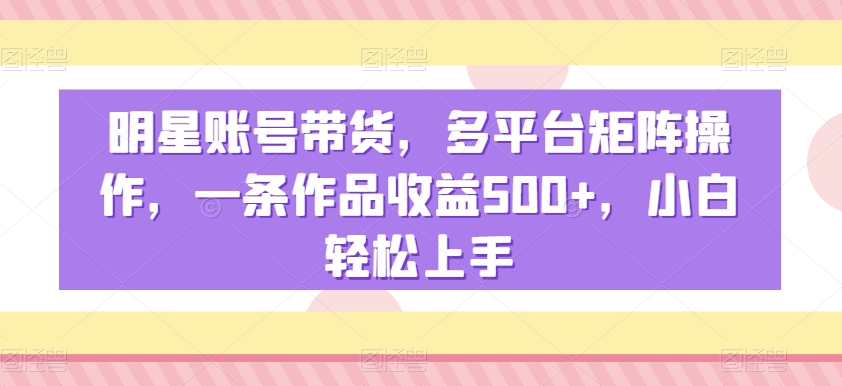 明星账号带货，多平台矩阵操作，一条作品收益500+，小白轻松上手【揭秘】-千羽资源库