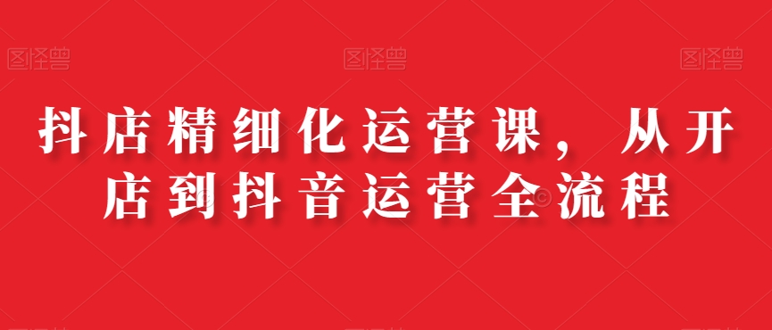抖店精细化运营课，从开店到抖音运营全流程-千羽资源库
