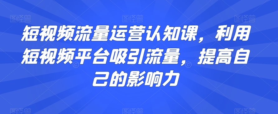 短视频流量运营认知课，利用短视频平台吸引流量，提高自己的影响力-千羽资源库