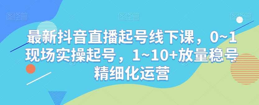 最新抖音直播起号线下课，0~1现场实操起号，1~10+放量稳号精细化运营-千羽资源库