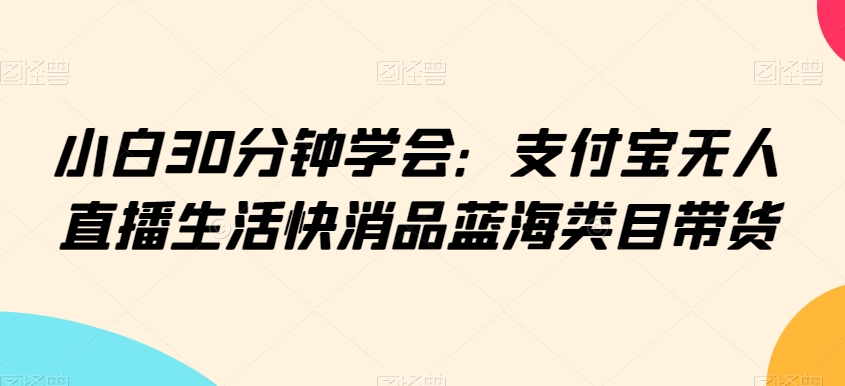 小白30分钟学会：支付宝无人直播生活快消品蓝海类目带货【揭秘】-千羽资源库