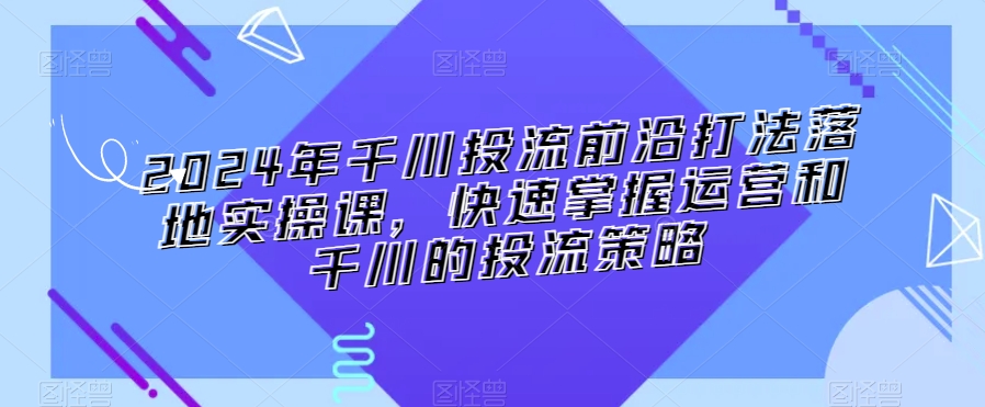 2024年千川投流前沿打法落地实操课，快速掌握运营和千川的投流策略-千羽资源库