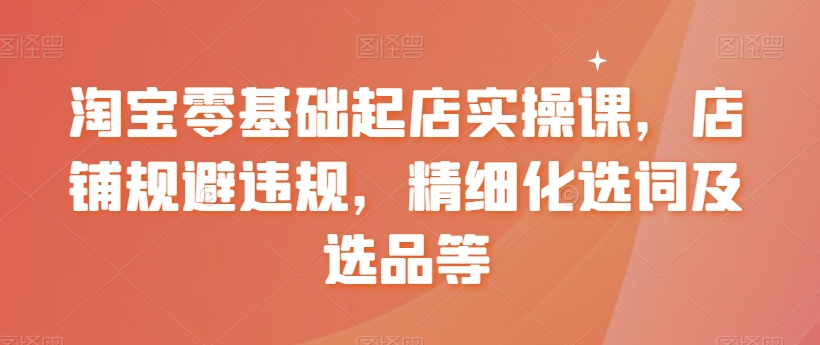 淘宝零基础起店实操课，店铺规避违规，精细化选词及选品等-千羽资源库