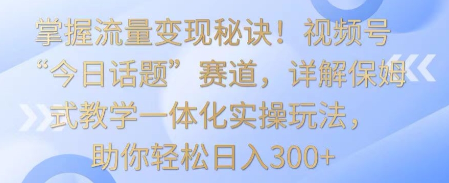 掌握流量变现秘诀！视频号“今日话题”赛道，详解保姆式教学一体化实操玩法，助你轻松日入300+【揭秘】-千羽资源库