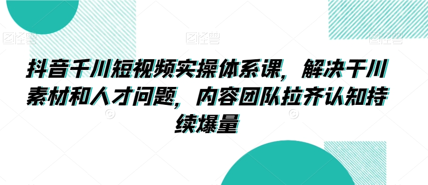 抖音千川短视频实操体系课，解决干川素材和人才问题，内容团队拉齐认知持续爆量-千羽资源库