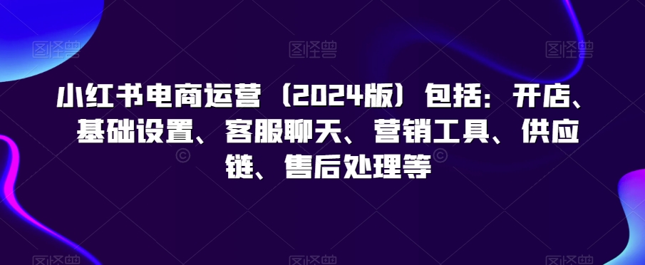 小红书电商运营（2024版）包括：开店、基础设置、客服聊天、营销工具、供应链、售后处理等-千羽资源库