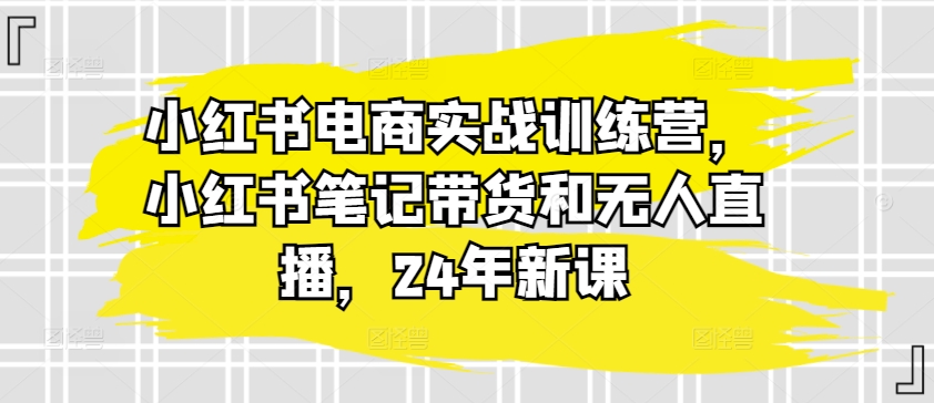 小红书电商实战训练营，小红书笔记带货和无人直播，24年新课-千羽资源库