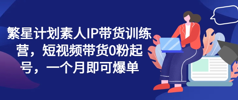 繁星计划素人IP带货训练营，短视频带货0粉起号，一个月即可爆单-千羽资源库