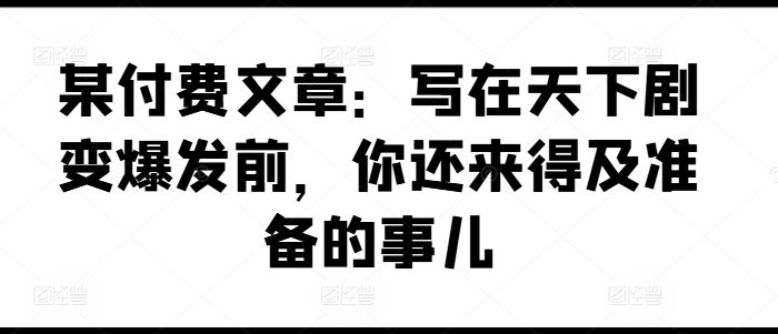 某付费文章：写在天下剧变爆发前，你还来得及准备的事儿-千羽资源库