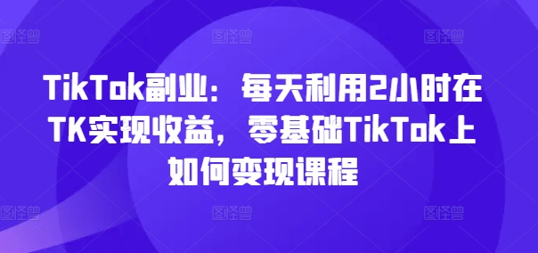 TikTok副业：每天利用2小时在TK实现收益，零基础TikTok上如何变现课程-千羽资源库