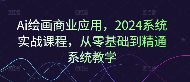 Ai绘画商业应用，2024系统实战课程，从零基础到精通系统教学-千羽资源库