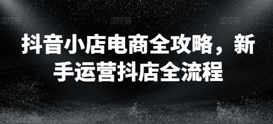 抖音小店电商全攻略，新手运营抖店全流程-千羽资源库