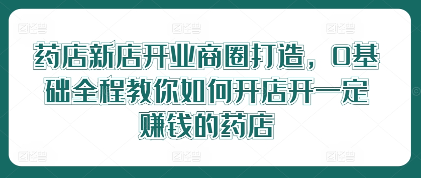 药店新店开业商圈打造，0基础全程教你如何开店开一定赚钱的药店-千羽资源库