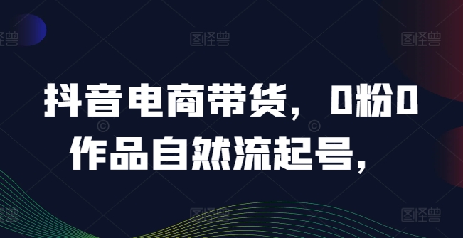 抖音电商带货，0粉0作品自然流起号，热销20多万人的抖音课程的经验分享-千羽资源库