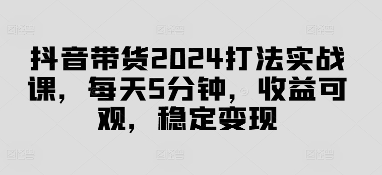 抖音带货2024打法实战课，每天5分钟，收益可观，稳定变现【揭秘】-千羽资源库