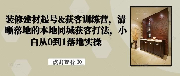 装修建材起号&获客训练营，​清晰落地的本地同城获客打法，小白从0到1落地实操-千羽资源库