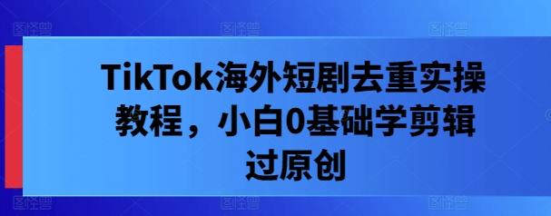 TikTok海外短剧去重实操教程，小白0基础学剪辑过原创-千羽资源库